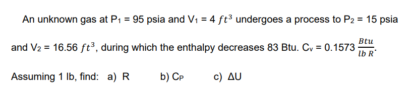 An unknown gas at P1 = 95 psia and V1 = 4 ft³ undergoes a process to P2 = 15 psia
Btu
and V2 = 16.56 ft³, during which the enthalpy decreases 83 Btu. Cy = 0.1573
lb R
Assuming 1 Ib, find: a) R
b) Cp
c ) Δυ
