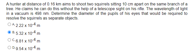A hunter at distance of 0.16 km aims to shoot two squirrels sitting 10 cm apart on the same branch of a
tree. He claims he can do this without the help of a telescope sight on his rifle. The wavelength of light
in a vacuum is 498 nm. Determine the diameter of the pupils of his eyes that would be required to
resolve the squirrels as separate objects.
O A.2.22 x 10-4 m
B.5.32 x 10-4 m
OC.6.81 x 10-4 m
O D.9.54 x 10-4 m