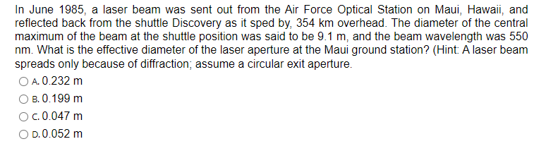 In June 1985, a laser beam was sent out from the Air Force Optical Station on Maui, Hawaii, and
reflected back from the shuttle Discovery as it sped by, 354 km overhead. The diameter of the central
maximum of the beam at the shuttle position was said to be 9.1 m, and the beam wavelength was 550
nm. What is the effective diameter of the laser aperture at the Maui ground station? (Hint: A laser beam
spreads only because of diffraction; assume a circular exit aperture.
A. 0.232 m
B. 0.199 m
c. 0.047 m
D. 0.052 m