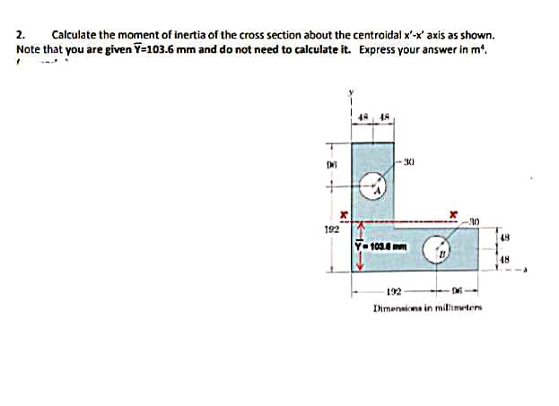 Calculate the moment of inertia of the cross section about the centroidal x'-x' axis as shown.
Note that you are given Y=103.6 mm and do not need to calculate it. Express your answer in m'.
2.
30
30
192
48
Y- 103.6 mm
48
192
Ihrmenaicena in millimwters
