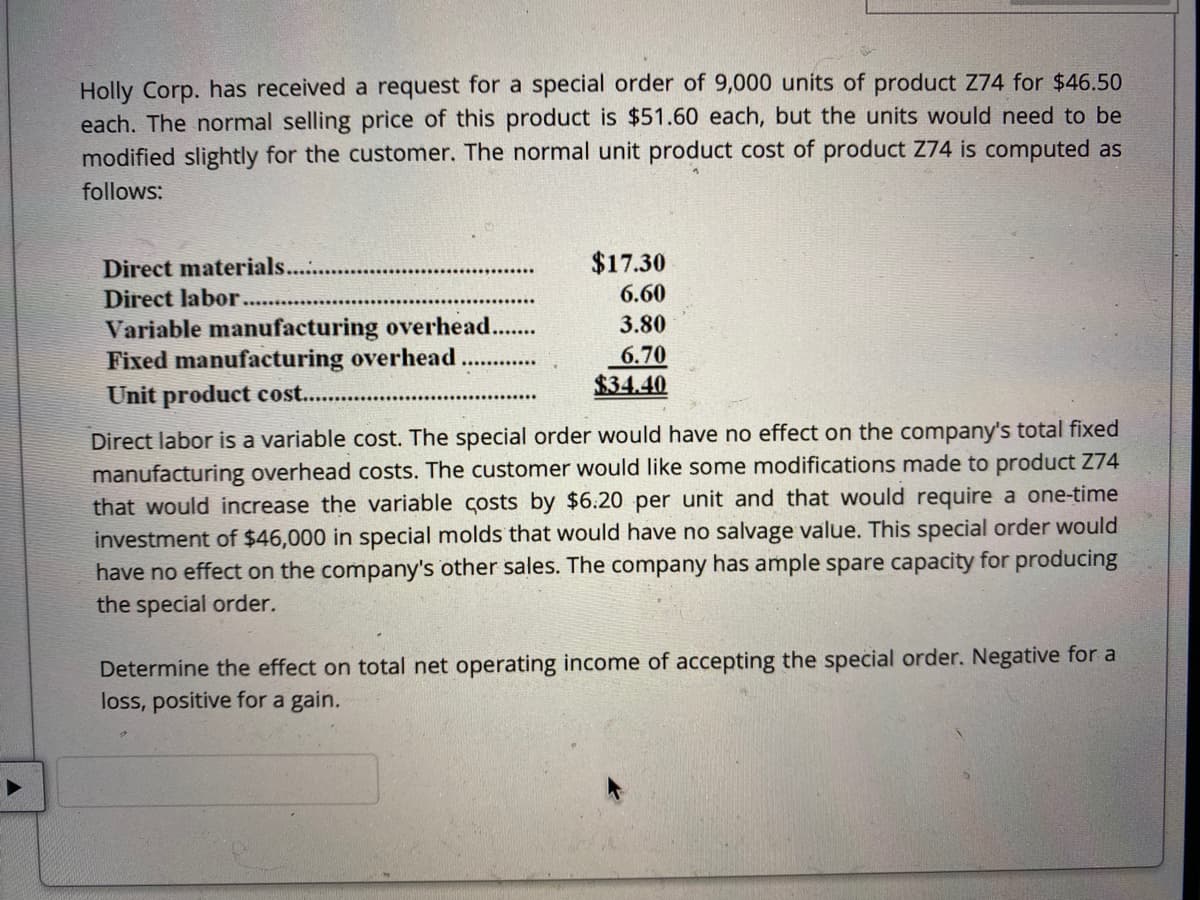 Holly Corp. has received a request for a special order of 9,000 units of product Z74 for $46.50
each. The normal selling price of this product is $51.60 each, but the units would need to be
modified slightly for the customer. The normal unit product cost of product Z74 is computed as
follows:
Direct materials..
$17.30
Direct labor.
6.60
Variable manufacturing overhead...
Fixed manufacturing overhead
Unit product cost...
3.80
6.70
$34.40
Direct labor is a variable cost. The special order would have no effect on the company's total fixed
manufacturing overhead costs. The customer would like some modifications made to product Z74
that would increase the variable costs by $6.20 per unit and that would require a one-time
investment of $46,000 in special molds that would have no salvage value. This special order would
have no effect on the company's other sales. The company has ample spare capacity for producing
the special order.
Determine the effect on total net operating income of accepting the special order. Negative for a
loss, positive for a gain.
