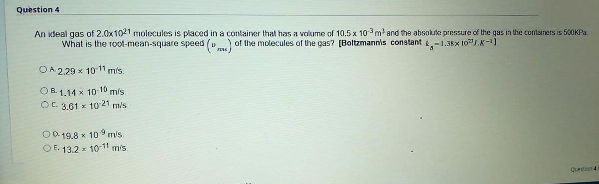 Question 4
An ideal gas of 2.0x1021 molecules is placed in a container that has a volume of 10.5 x 10-3 m3 and the absolute pressure of the gas in the containers is 500KPA
What is the root-mean-square speed (v ) of the molecules of the gas? [Boltzmannis constant k=1.38x 1023.K-1]
B
O A. 2.29 x 10-11 m/s.
O B. 1.14 x 10-10 m/s.
OC. 3.61 x 10-21 m/s.
O D. 19.8 x 10-9 m/s.
O E. 13.2 x 10-11 m/s.
Question 4
