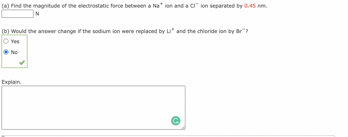 (a) Find the magnitude of the electrostatic force between a Na
ion and a CI ion separated by 0.45 nm.
(b) Would the answer change if the sodium ion were replaced by Lit and the chloride ion by Br?
Yes
No
Explain.
