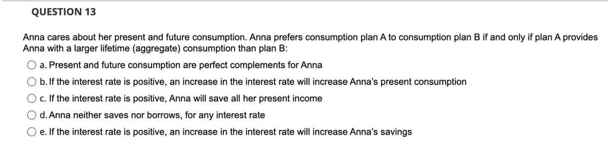 QUESTION 13
Anna cares about her present and future consumption. Anna prefers consumption plan A to consumption plan B if and only if plan A provides
Anna with a larger lifetime (aggregate) consumption than plan B:
O a. Present and future consumption are perfect complements for Anna
O b. If the interest rate is positive, an increase in the interest rate will increase Anna's present consumption
O c. If the interest rate is positive, Anna will save all her present income
O d. Anna neither saves nor borrows, for any interest rate
O e. If the interest rate is positive, an increase in the interest rate will increase Anna's savings
