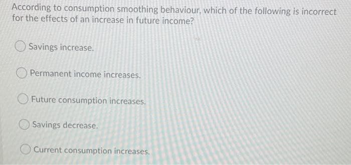 According to consumption smoothing behaviour, which of the following is incorrect
for the effects of an increase in future income?
Savings increase.
Permanent income increases.
Future consumption increases.
Savings decrease.
O Current consumption increases.
