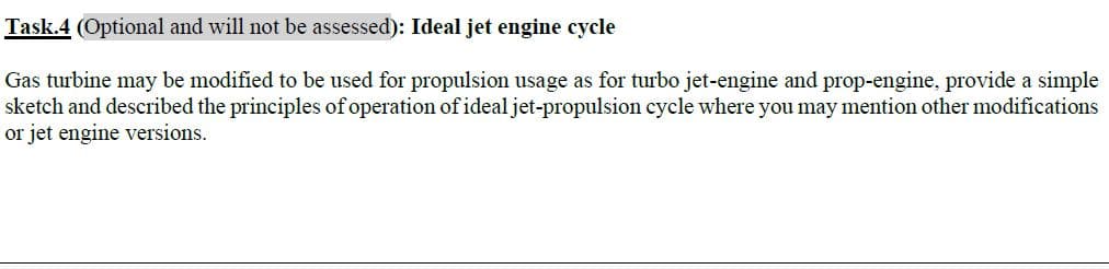 Gas turbine may be modified to be used for propulsion usage as for turbo jet-engine and prop-engine, provide a simple
sketch and described the principles of operation of ideal jet-propulsion cycle where you may mention other modifications
or jet engine versions.
