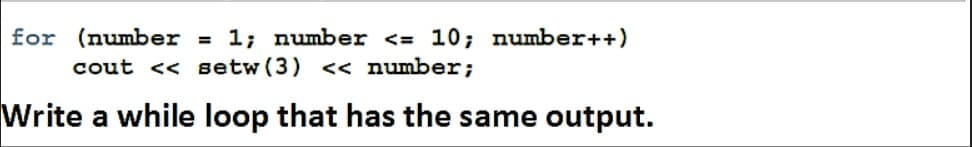 for (number = 1; number <= 10; number++)
%3D
cout << setw (3) << number;
Write a while loop that has the same output.
