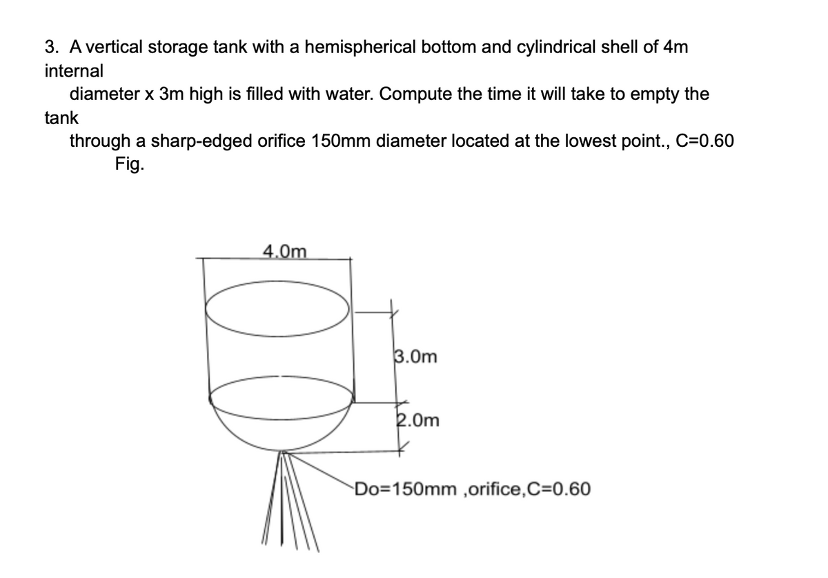 3. A vertical storage tank with a hemispherical bottom and cylindrical shell of 4m
internal
diameter x 3m high is filled with water. Compute the time it will take to empty the
tank
through a sharp-edged orifice 150mm diameter located at the lowest point., C=0.60
Fig.
4.0m
3.0m
E.Om
Do=150mm ,orifice,C=0.60
