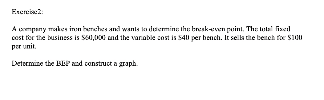 Exercise2:
A company makes iron benches and wants to determine the break-even point. The total fixed
cost for the business is $60,000 and the variable cost is $40 per bench. It sells the bench for $100
per unit.
Determine the BEP and construct a graph.

