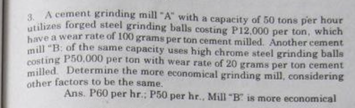 3. A cement grinding mill "A" with a capacity of 50 tons per hour
utilizes forged steel grinding balls costing P12,000 per ton, which
bave a wear rate of 100 grams per ton cement milled. Another cement
mill "B: of the same capacity uses high chrome steel grinding balls
costing P50.000 per ton with wear rate of 20 grams per ton cement
milled. Determine the more economical grinding mill, considering
other factors to be the same.
Ans. P60 per hr.; P50 per hr., Mill "B is more economical
