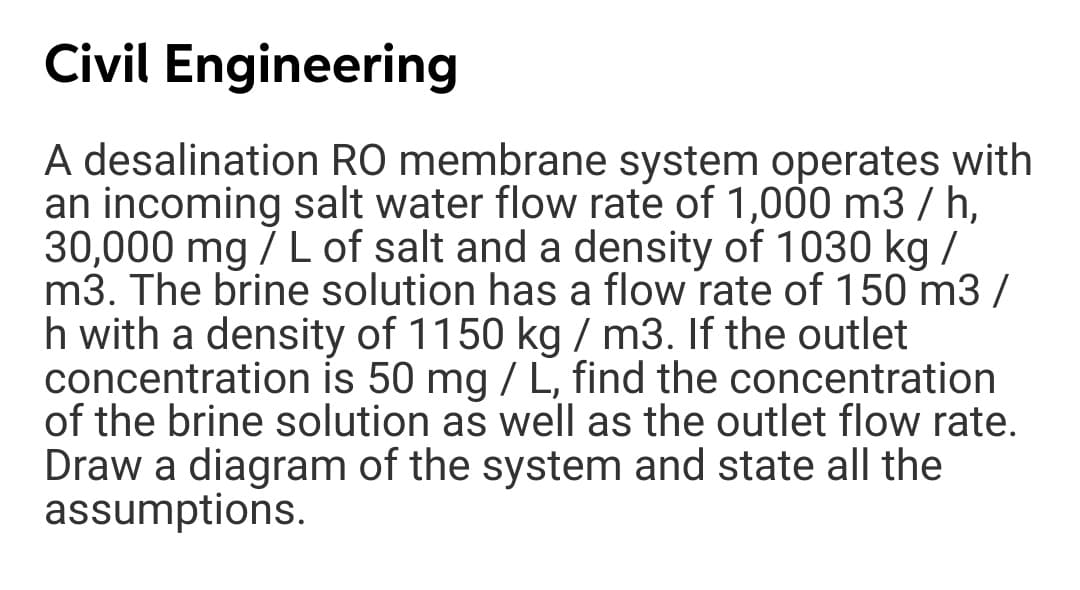 Civil Engineering
A desalination RO membrane system operates with
an incoming salt water flow rate of 1,000 m3 / h,
30,000 mg / L of salt and a density of 1030 kg /
m3. The brine solution has a flow rate of 150 m3 /
h with a density of 1150 kg / m3. If the outlet
concentration is 50 mg / L, find the concentration
of the brine solution as well as the outlet flow rate.
Draw a diagram of the system and state all the
assumptions.
