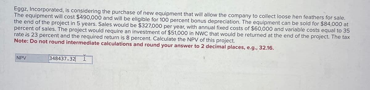 Eggz, Incorporated, is considering the purchase of new equipment that will allow the company to collect loose hen feathers for sale.
The equipment will cost $490,000 and will be eligible for 100 percent bonus depreciation. The equipment can be sold for $84,000 at
the end of the project in 5 years. Sales would be $327,000 per year, with annual fixed costs of $60,000 and variable costs equal to 35
percent of sales. The project would require an investment of $51,000 in NWC that would be returned at the end of the project. The tax
rate is 23 percent and the required return is 8 percent. Calculate the NPV of this project.
Note: Do not round intermediate calculations and round your answer to 2 decimal places, e.g., 32.16.
NPV
348437.32