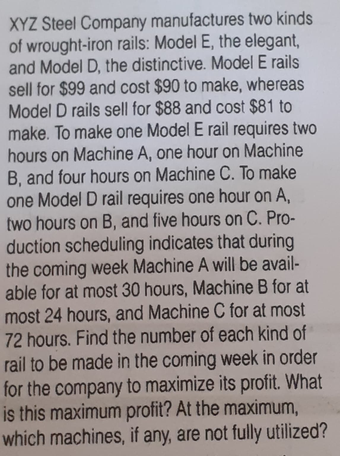 XYZ Steel Company manufactures two kinds
of wrought-iron rails: Model E, the elegant,
and Model D, the distinctive. Model E rails
sell for $99 and cost $90 to make, whereas
Model D rails sell for $88 and cost $81 to
make. To make one Model E rail requires two
hours on Machine A, one hour on Machine
B, and four hours on Machine C. To make
one Model D rail requires one hour on A,
two hours on B, and five hours on C. Pro-
duction scheduling indicates that during
the coming week Machine A will be avail-
able for at most 30 hours, Machine B for at
most 24 hours, and Machine C for at most
72 hours. Find the number of each kind of
rail to be made in the coming week in order
for the company to maximize its profit. What
is this maximum profit? At the maximum,
which machines, if any, are not fully utilized?