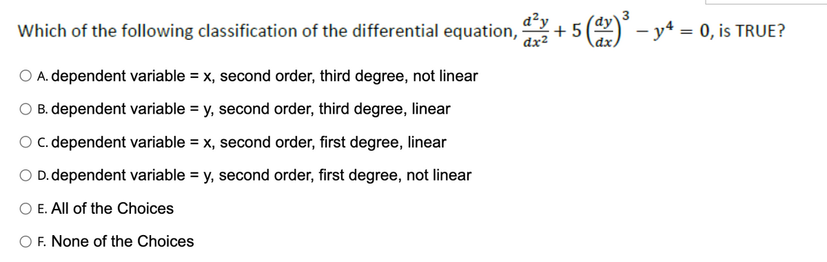 d²y
dx²
Which of the following classification of the differential equation, +5
A. dependent variable = x, second order, third degree, not linear
B. dependent variable = y, second order, third degree, linear
O C. dependent variable = x, second order, first degree, linear
D. dependent variable = y, second order, first degree, not linear
E. All of the Choices
F. None of the Choices
3
(dy) ³ - y4 = 0, is TRUE?
dx.