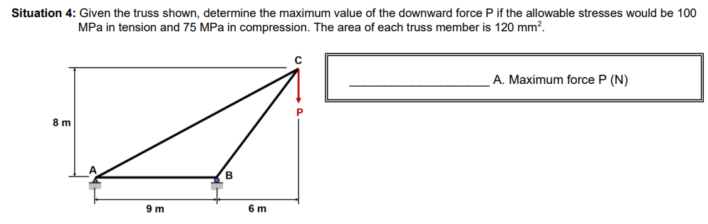 Situation 4: Given the truss shown, determine the maximum value of the downward force P if the allowable stresses would be 100
MPa in tension and 75 MPa in compression. The area of each truss member is 120 mm².
8 m
9 m
B
6 m
C
P
A. Maximum force P (N)