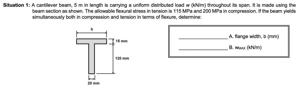 Situation 1: A cantilever beam, 5 m in length is carrying a uniform distributed load w (kN/m) throughout its span. It is made using the
beam section as shown. The allowable flexural stress in tension is 115 MPa and 200 MPa in compression. If the beam yields
simultaneously both in compression and tension in terms of flexure, determine:
세
20 mm
15 mm
120 mm
A. flange width, b (mm)
. B. WMax (kN/m)