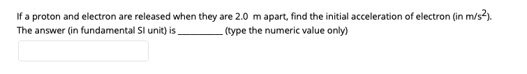 If a proton and electron are released when they are 2.0 m apart, find the initial acceleration of electron (in m/s2).
The answer (in fundamental Sl unit) is
(type the numeric value only)
