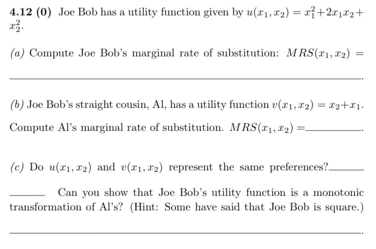 4.12 (0) Joe Bob has a utility function given by u(x1, x2) = x²+2x1x2+
(a) Compute Joe Bob's marginal rate of substitution: MRS(x1, x2)
(b) Joe Bob's straight cousin, Al, has a utility function v(x1, x2) = x2+x1.
Compute Al's marginal rate of substitution. M RS(x1,x2)
(c) Do u(x1, x2) and v(x1,x2) represent the same preferences?.
Can you show that Joe Bob's utility function is a monotonic
transformation of Al's? (Hint: Some have said that Joe Bob is square.)
