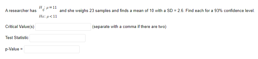 A researcher has
Critical Value(s)
Test Statistic
p-Value
=
H₁₂μ=11
and she weighs 23 samples and finds a mean of 10 with a SD = 2.6. Find each for a 93% confidence level.
Ha: μα 11
(separate with a comma if there are two)