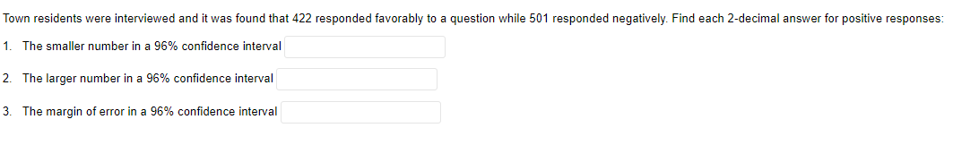 Town
residents were interviewed and it was found that 422 responded favorably to a question while 501 responded negatively. Find each 2-decimal answer for positive responses:
1. The smaller number in a 96% confidence interval
2. The larger number in a 96% confidence interval
3. The margin of error in a 96% confidence interval