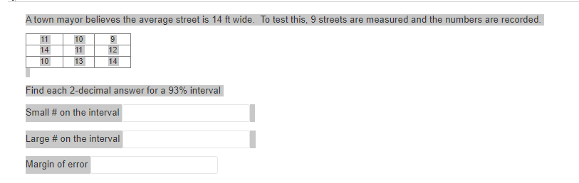 town mayor believes the average street is 14 ft wide. To test this, 9 streets are measured and the numbers are recorded.
11
10
14
11
10
13
9
12
14
Find each 2-decimal answer for a 93% interval
Small # on the interval
Large # on the interval
Margin error