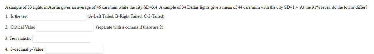 A sample of 33 lights in Austin gives an average of 46 cars/min while the city SD=3.4 A sample of 34 Dallas lights give a mean of 44 cars/mim with the city SD=1.4 At the 91% level, do the towns differ?
1. Is the test
(A-Left Tailed, B-Right Tailed, C-2-Tailed)
(separate with comma if there are 2)
2. Critical Value
3. Test statistic
4. 3-decimal p-Value