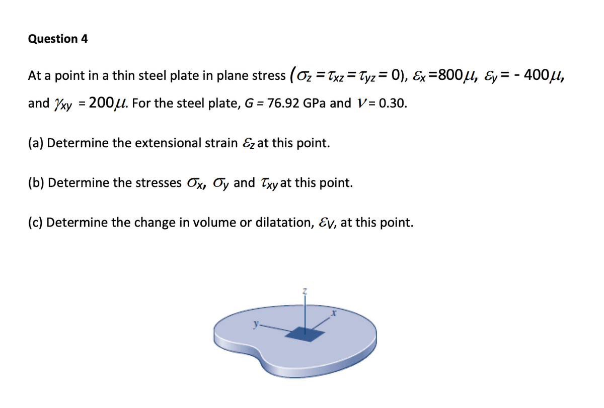 Question 4
At a point in a thin steel plate in plane stress (0z = Txz = Tyz = 0), Ex=800µ, &y= - 400u,
and xy = 200u. For the steel plate, G = 76.92 GPa and V= 0.30.
%3D
(a) Determine the extensional strain &z at this point.
(b) Determine the stresses Ox, Oy and Txy at this point.
(c) Determine the change in volume or dilatation, Ɛv, at this point.
