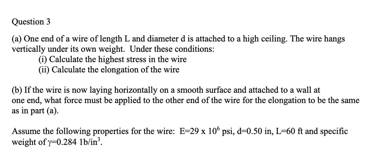 Question 3
(a) One end of a wire of length L and diameter d is attached to a high ceiling. The wire hangs
vertically under its own weight. Under these conditions:
(i) Calculate the highest stress in the wire
(ii) Calculate the elongation of the wire
(b) If the wire is now laying horizontally on a smooth surface and attached to a wall at
one end, what force must be applied to the other end of the wire for the elongation to be the same
as in part (a).
Assume the following properties for the wire: E=29 x 10° psi, d=0.50 in, L=60 ft and specific
weight of y=0.284 1b/in³.
