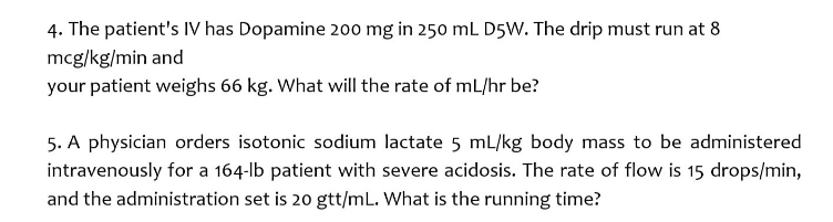 4. The patient's IV has Dopamine 200 mg in 250 mL D5W. The drip must run at 8
mcg/kg/min and
your patient weighs 66 kg. What will the rate of mL/hr be?
5. A physician orders isotonic sodium lactate 5 mL/kg body mass to be administered
intravenously for a 164-lb patient with severe acidosis. The rate of flow is 15 drops/min,
and the administration set is 20 gtt/mL. What is the running time?
