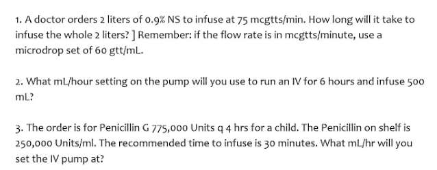 1. A doctor orders 2 liters of o.9% NS to infuse at 75 mcgtts/min. How long will it take to
infuse the whole 2 liters? ] Remember: if the flow rate is in mcgtts/minute, use a
microdrop set of 60 gtt/mL.
2. What mL/hour setting on the pump will you use to run an IV for 6 hours and infuse 500
mL?
3. The order is for Penicillin G 775,000 Units q 4 hrs for a child. The Penicillin on shelf is
250,000 Units/ml. The recommended time to infuse is 30 minutes. What mL/hr will you
set the IV pump at?

