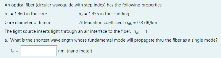 An optical fiber (circular waveguide with step index) has the following properties.
n1 = 1.460 in the core
n2 = 1.455 in the cladding
Core diameter of 6 mm
Attenuation coefficient agg = 0.3 dB/km
The light source inserts light through an air interface to the fiber. nair = 1
a. What is the shortest wavelength whose fundamental mode will propagate thru the fiber as a single mode?
de =
nm (nano meter)
