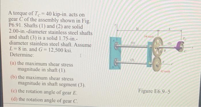 A torque of T= 40 kip-in. acts on
gear C of the assembly shown in Fig.
P6.91. Shafts (1) and (2) are solid
2.00-in.-diameter stainless steel shafts
and shaft (3) is a solid 1.75-in.-
diameter stainless steel shaft. Assume
L=8 in. and G= 12,500 ksi.
Determine:
21
54 secth
(1)
(2)
(3).
(a) the maximum shear stress
magnitude in shaft (1).
42 leeth
(b) the maximum shear stress
magnitude in shaft segment (3).
(c) the rotation angle of gear E.
Figure E6.9-5
(d) the rotation angle of gear C.
