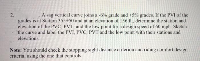 A sag vertical curve joins a -6% grade and +5% grades. If the PVI of the
grades is at Station 355+50 and at an elevation of 156 ft., determine the station and
elevation of the PVC, PVT, and the low point for a design speed of 60 mph. Sketch
the curve and label the PVI, PVC, PVT and the low point with their stations and
elevations.
Note: You should check the stopping sight distance criterion and riding comfort design
criteria, using the one that controls.
2.
