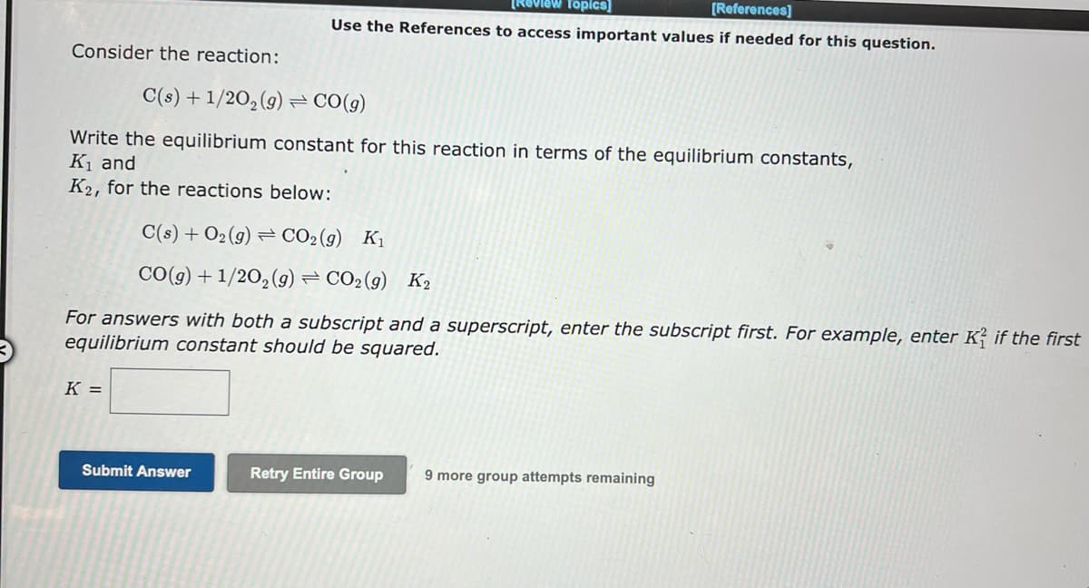 Consider the reaction:
C(s) + 1/2O₂(g) = CO(g)
Write the equilibrium constant for this reaction in terms of the equilibrium constants,
K₁ and
K2, for the reactions below:
[Review Topics]
[References]
Use the References to access important values if needed for this question.
C(s) + O₂(g) CO₂ (g) K₁
CO(g) + 1/2O₂(g) = CO2(g) K2
For answers with both a subscript and a superscript, enter the subscript first. For example, enter K2 if the first
equilibrium constant should be squared.
K =
Submit Answer
Retry Entire Group 9 more group attempts remaining