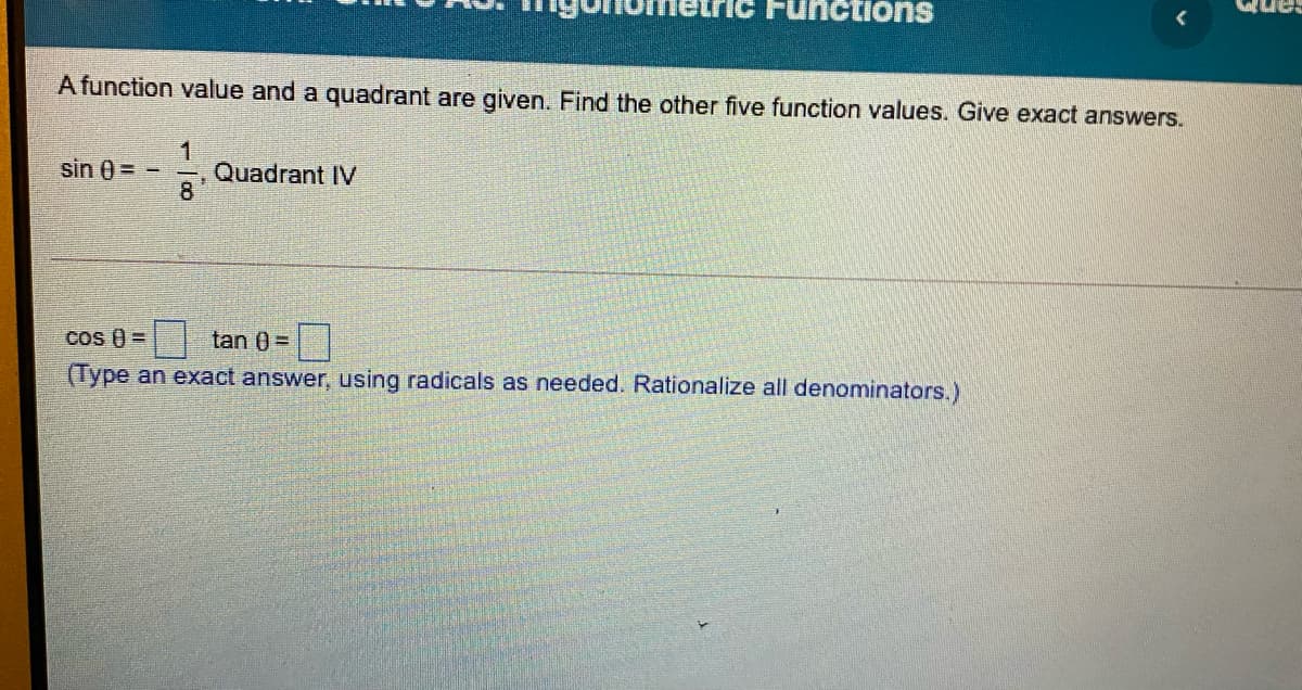 Functions
A function value and a quadrant are given. Find the other five function values. Give exact answers.
sin 0 =
Quadrant IV
8
cos () =
tan 0 =
(Type an exact answer, using radicals as needed. Rationalize all denominators.)
