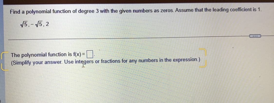 Find a polynomial function of degree 3 with the given numbers as zeros. Assume that the leading coefficient is 1.
V5,- 5,2
The polynomial function is f(x) = |
(Simplify your answer. Use integers or fractions for any numbers in the expression.)
