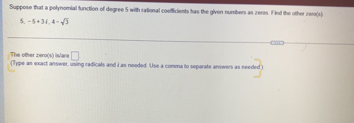 Suppose that a polynomial function of degree 5 with rational coefficients has the given numbers as zeros. Find the other zero(s).
5, -5+3i, 4-3
The other zero(s) is/are
(Type an exact answer, using radicals and i as needed. Use a comma to separate answers as needed.)
