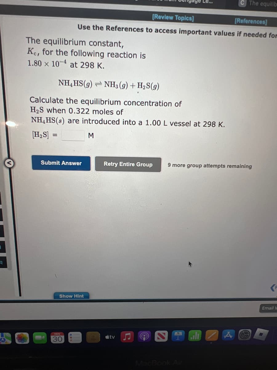 q
The equilibrium constant,
Ke, for the following reaction is
1.80 x 104 at 298 K.
[Review Topics]
[References]
Use the References to access important values if needed for
NH4HS(9) NH3(g) + H₂S(9)
Calculate the equilibrium concentration of
H₂S when 0.322 moles of
NH4HS(s) are introduced into a 1.00 L vessel at 298 K.
[H₂S] =
M
Submit Answer
Show Hint
NOV
30
Le...
The equilib
tv
Retry Entire Group 9 more group attempts remaining
Email In
M