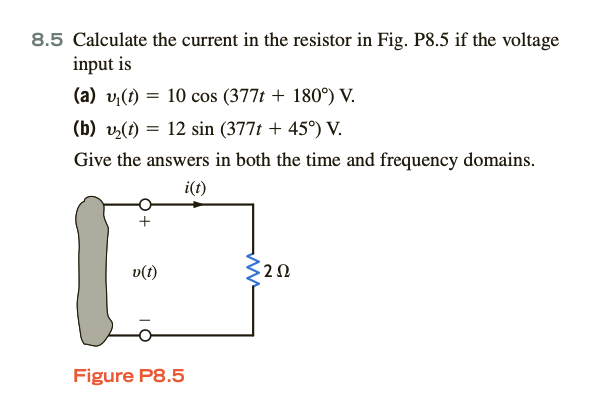 8.5 Calculate the current in the resistor in Fig. P8.5 if the voltage
input is
(a) v₁(t) = 10 cos (377t + 180°) V.
(b) ₂(t) = 12 sin (377t + 45°) V.
Give the answers in both the time and frequency domains.
i(t)
v(t)
Figure P8.5
3252