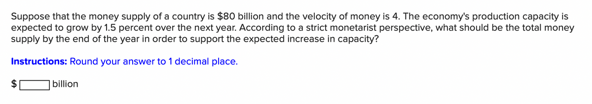 Suppose that the money supply of a country is $80 billion and the velocity of money is 4. The economy's production capacity is
expected to grow by 1.5 percent over the next year. According to a strict monetarist perspective, what should be the total money
supply by the end of the year in order to support the expected increase in capacity?
Instructions: Round your answer to 1 decimal place.
LA
billion