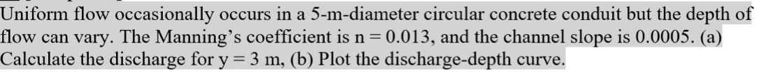 Uniform flow occasionally occurs in a 5-m-diameter circular concrete conduit but the depth of
flow can vary. The Manning's coefficient is n = 0.013, and the channel slope is 0.0005. (a)
Calculate the discharge for y = 3 m, (b) Plot the discharge-depth curve.