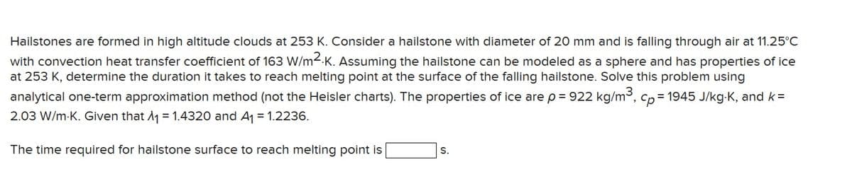 Hailstones are formed in high altitude clouds at 253 K. Consider a hailstone with diameter of 20 mm and is falling through air at 11.25°C
with convection heat transfer coefficient of 163 W/m²K. Assuming the hailstone can be modeled as a sphere and has properties of ice
at 253 K, determine the duration it takes to reach melting point at the surface of the falling hailstone. Solve this problem using
analytical one-term approximation method (not the Heisler charts). The properties of ice are p = 922 kg/m³, cp-1945 J/kg-K, and k=
2.03 W/m-K. Given that A₁ = 1.4320 and A₁ = 1.2236.
The time required for hailstone surface to reach melting point is
S.