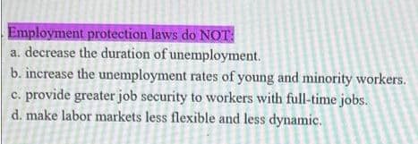 Employment protection laws do NOT:
a. decrease the duration of unemployment.
b. increase the unemployment rates of young and minority workers.
c. provide greater job security to workers with full-time jobs.
d. make labor markets less flexible and less dynamic.
