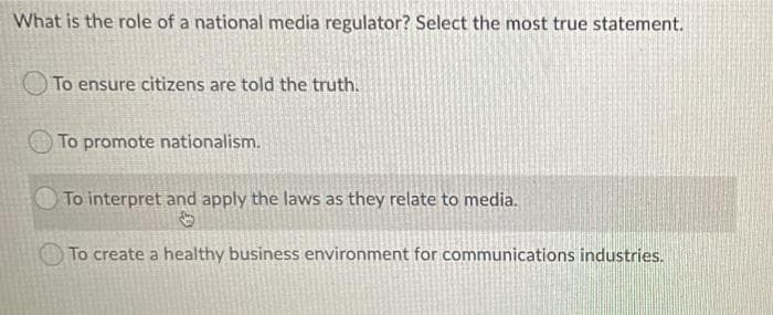 What is the role of a national media regulator? Select the most true statement.
To ensure citizens are told the truth.
To promote nationalism.
To interpret and apply the laws as they relate to media.
To create a healthy business environment for communications industries.
