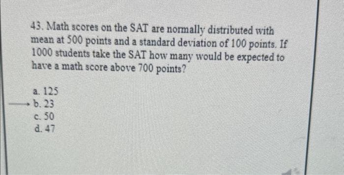 43. Math scores on the SAT are normally distributed with
mean at 500 points and a standard deviation of 100 points. If
1000 students take the SAT how many would be expected to
have a math score above 700 points?
a. 125
b. 23
c. 50
d. 47