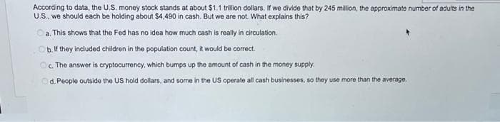 According to data, the U.S. money stock stands at about $1.1 trillion dollars. If we divide that by 245 million, the approximate number of adults in the
U.S., we should each be holding about $4,490 in cash. But we are not. What explains this?
a. This shows that the Fed has no idea how much cash is really in circulation.
b. If they included children in the population count, it would be correct.
Oc. The answer is cryptocurrency, which bumps up the amount of cash in the money supply.
Od. People outside the US hold dollars, and some in the US operate all cash businesses, so they use more than the average.