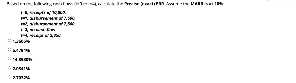 Based on the following cash flows (t=0 to t=4), calculate the Precise (exact) ERR. Assume the MARR is at 10%.
t=0, receipts of 10,000.
t=1, disbursement of 7,500.
t=2, disbursement of 7,500.
t=3, no cash flow
t=4, receipt of 3,850.
1.3606%
5.4794%
O 14.8930%
2.0341%
2.7032%
