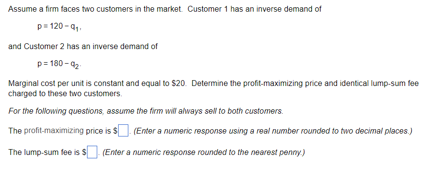 Assume a firm faces two customers in the market. Customer 1 has an inverse demand of
p= 120 - 91,
and Customer 2 has an inverse demand of
p= 180 – 92.
Marginal cost per unit is constant and equal to $20. Determine the profit-maximizing price and identical lump-sum fee
charged to these two customers.
For the following questions, assume the firm will always sell to both customers.
The profit-maximizing price is S
(Enter a numeric response using a real number rounded to two decimal places.)
The lump-sum fee is $
(Enter a numeric response rounded to the nearest penny.)
