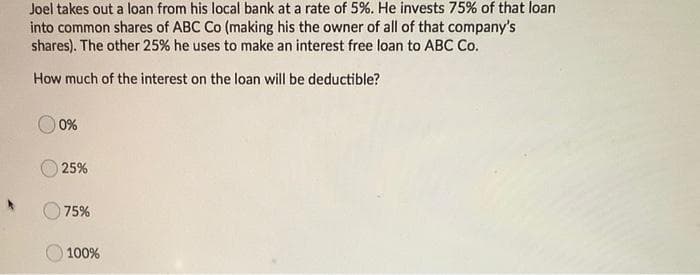 Joel takes out a loan from his local bank at a rate of 5%. He invests 75% of that loan
into common shares of ABC Co (making his the owner of all of that company's
shares). The other 25% he uses to make an interest free loan to ABC Co.
How much of the interest on the loan will be deductible?
0%
25%
75%
O 100%
