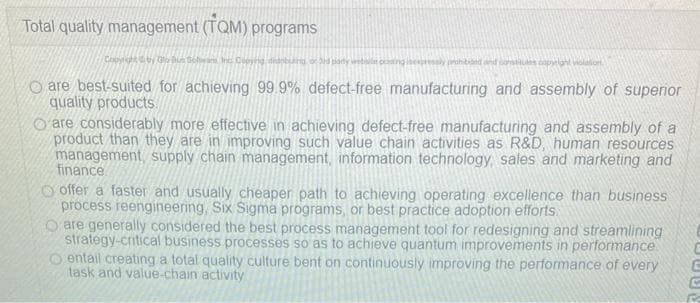 Total quality management (TQM) programs
Copyright by GoBus Schwans, Inc Copying dibuang.
websile ping ressly prohibiäed and constitutes copelant violation
Oare best-suited for achieving 99.9% defect-free manufacturing and assembly of superior
quality products.
are considerably more effective in achieving defect-free manufacturing and assembly of a
product than they are in improving such value chain activities as R&D, human resources
management, supply chain management, information technology, sales and marketing and
finance
offer a faster and usually cheaper path to achieving operating excellence than business
process reengineering, Six Sigma programs, or best practice adoption efforts.
Oare generally considered the best process management tool for redesigning and streamlining
strategy-critical business processes so as to achieve quantum improvements in performance.
entail creating a total quality culture bent on continuously improving the performance of every
task and value-chain activity
JUUS
C